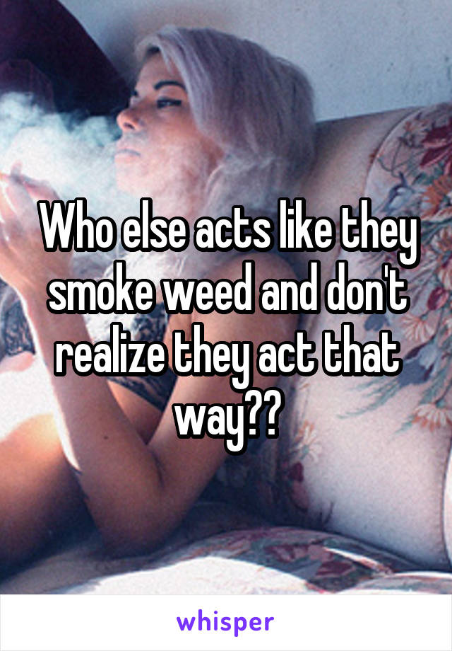 Who else acts like they smoke weed and don't realize they act that way??