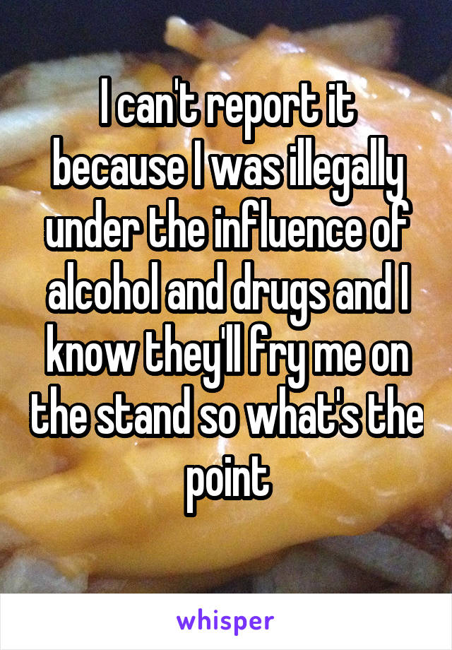 I can't report it because I was illegally under the influence of alcohol and drugs and I know they'll fry me on the stand so what's the point
