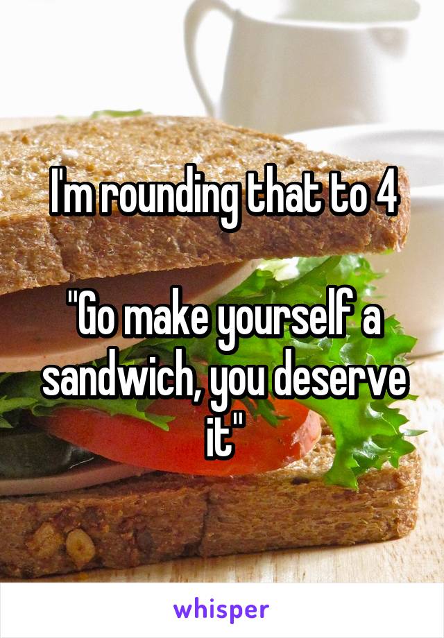 I'm rounding that to 4

"Go make yourself a sandwich, you deserve it"