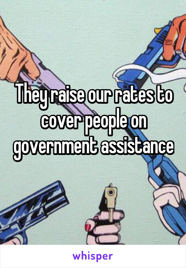 They raise our rates to cover people on government assistance 