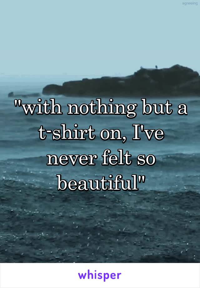"with nothing but a t-shirt on, I've never felt so beautiful"