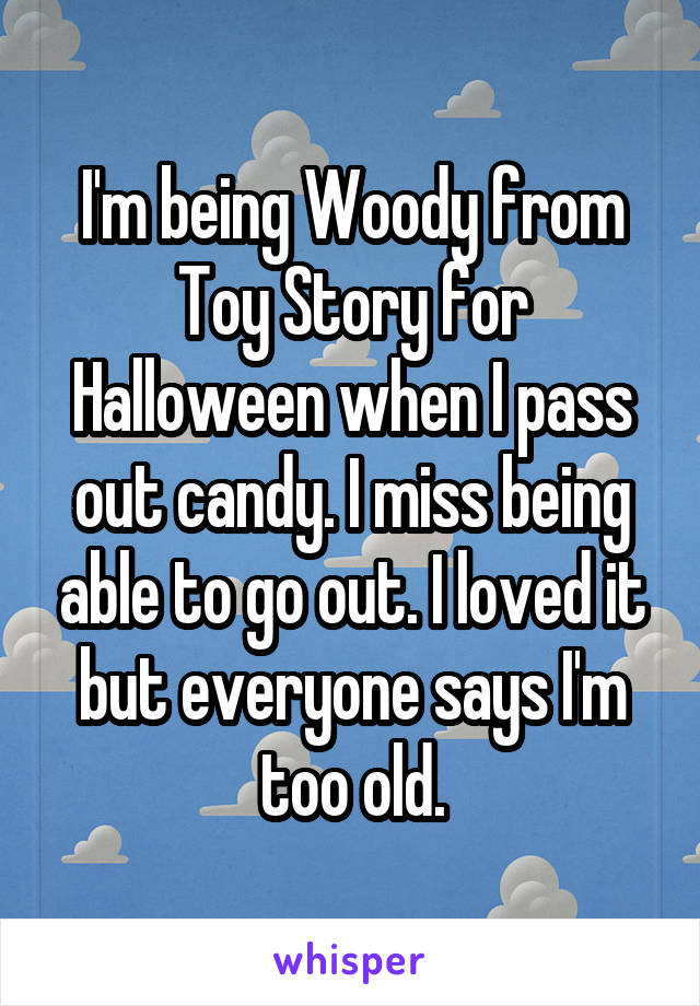 I'm being Woody from Toy Story for Halloween when I pass out candy. I miss being able to go out. I loved it but everyone says I'm too old.