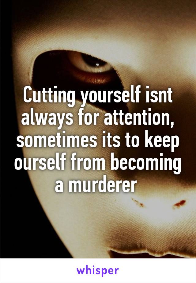 Cutting yourself isnt always for attention, sometimes its to keep ourself from becoming a murderer 