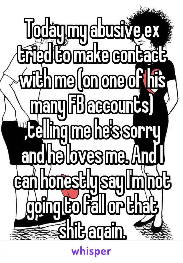 Today my abusive ex tried to make contact with me (on one of his many FB accounts) ,telling me he's sorry and he loves me. And I can honestly say I'm not going to fall or that shit again.