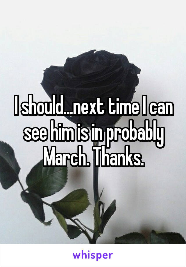 I should...next time I can see him is in probably March. Thanks.