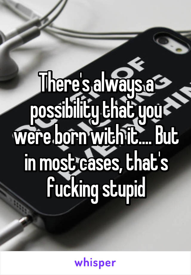 There's always a possibility that you were born with it.... But in most cases, that's fucking stupid