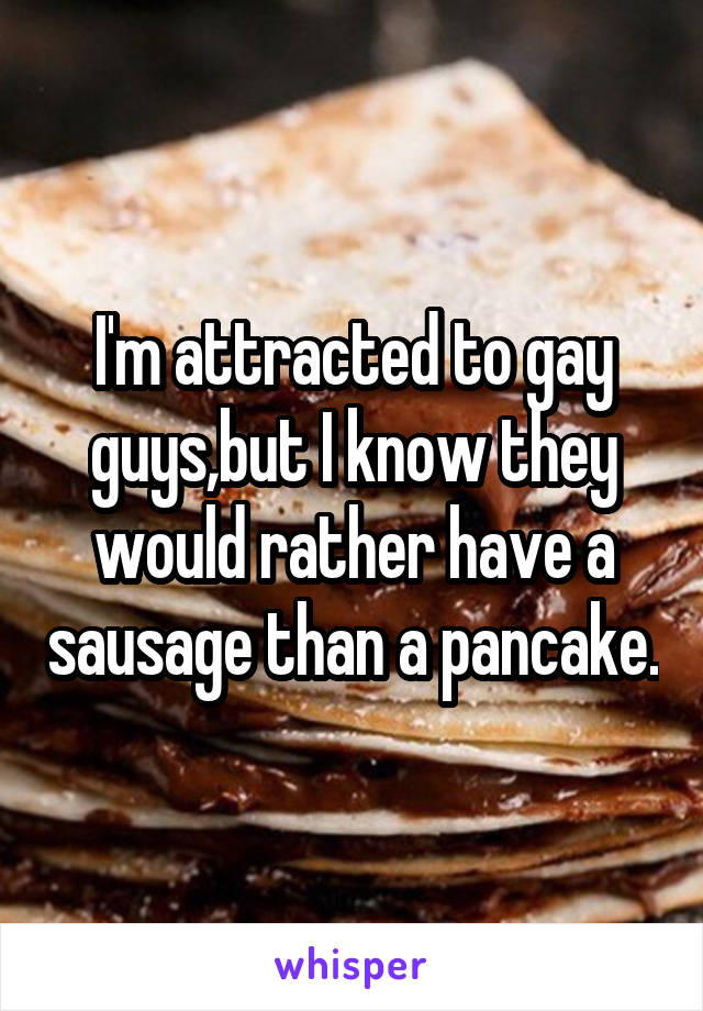 I'm attracted to gay guys,but I know they would rather have a sausage than a pancake.