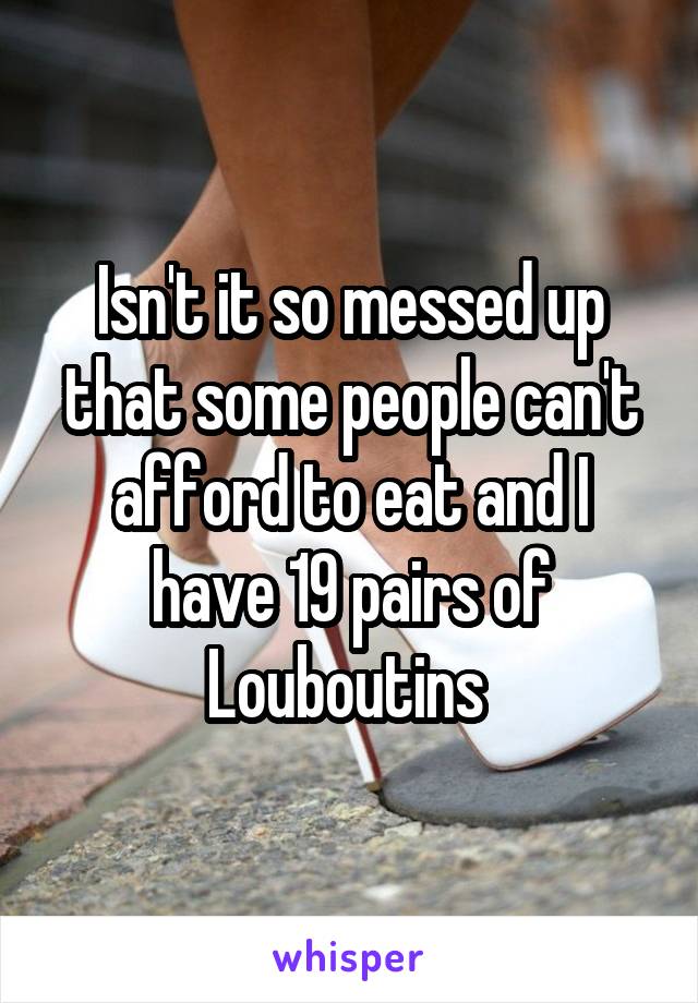 Isn't it so messed up that some people can't afford to eat and I have 19 pairs of Louboutins 