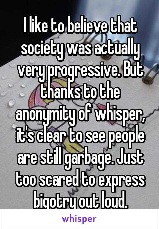 I like to believe that society was actually very progressive. But thanks to the anonymity of whisper, it's clear to see people are still garbage. Just too scared to express bigotry out loud.