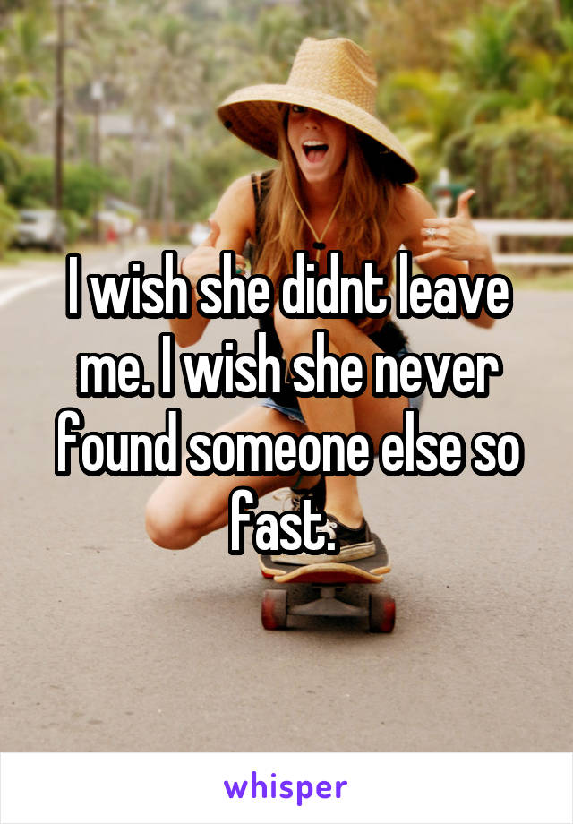 I wish she didnt leave me. I wish she never found someone else so fast. 