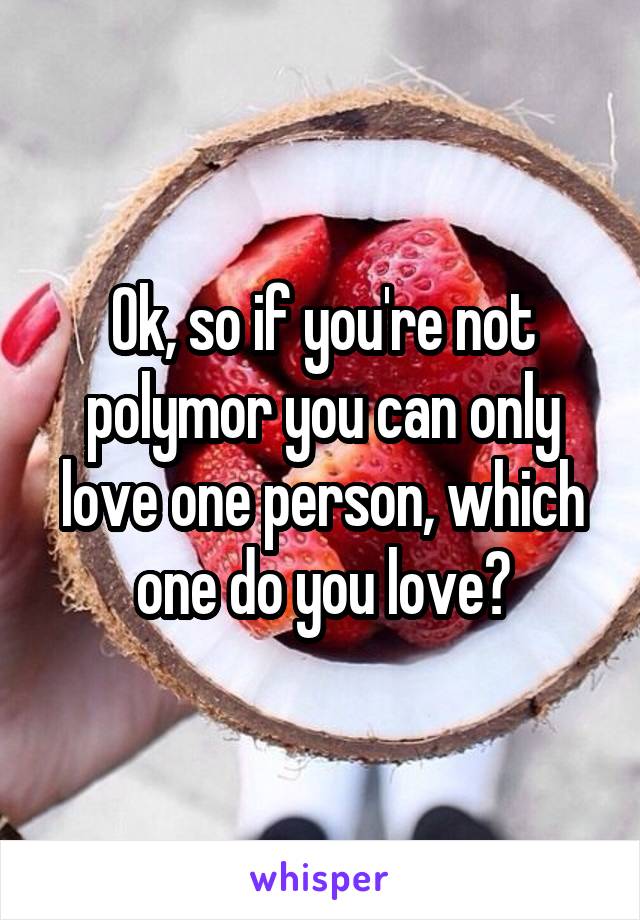 Ok, so if you're not polymor you can only love one person, which one do you love?