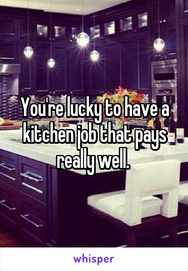 You're lucky to have a kitchen job that pays really well. 