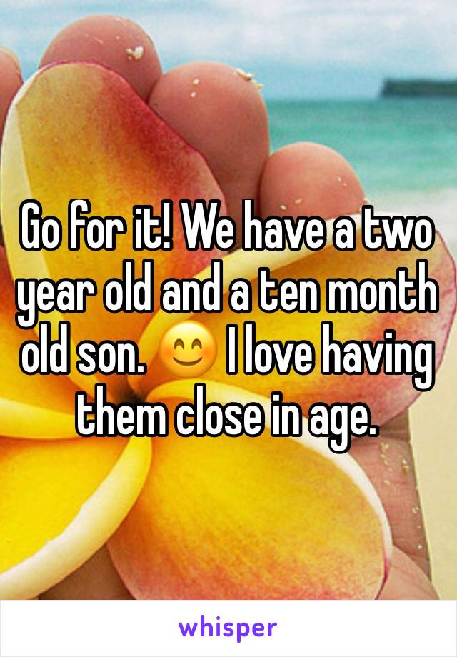 Go for it! We have a two year old and a ten month old son. 😊 I love having them close in age. 