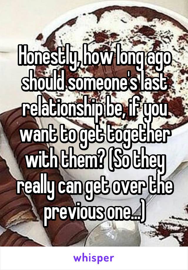 Honestly, how long ago should someone's last relationship be, if you want to get together with them? (So they really can get over the previous one...)
