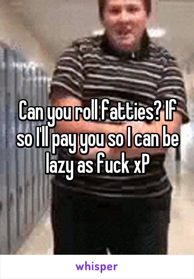 Can you roll fatties? If so I'll pay you so I can be lazy as fuck xP
