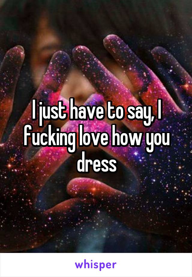 I just have to say, I fucking love how you dress
