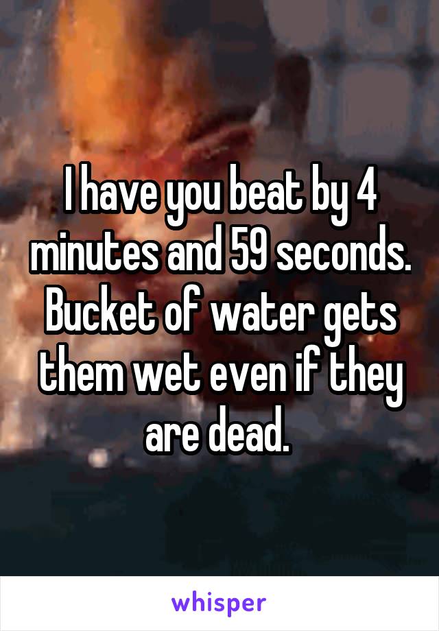I have you beat by 4 minutes and 59 seconds.
Bucket of water gets them wet even if they are dead. 