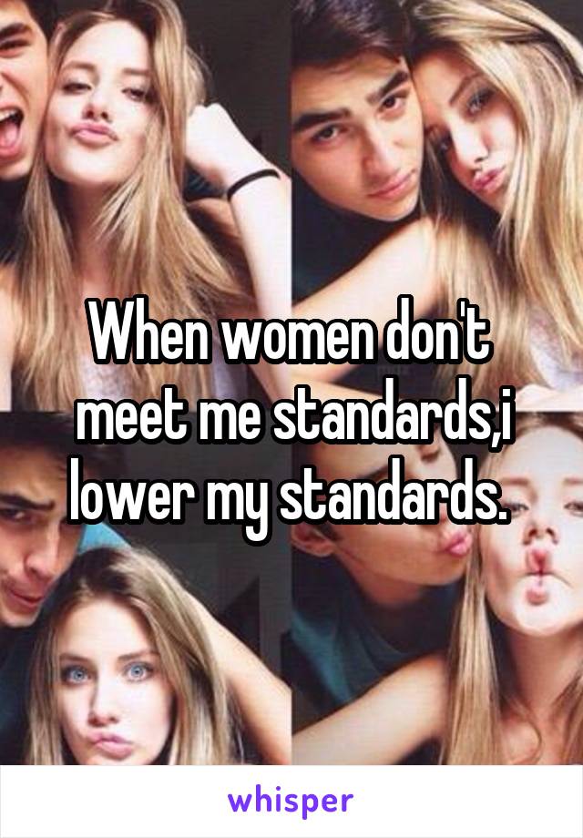 When women don't  meet me standards,i lower my standards. 