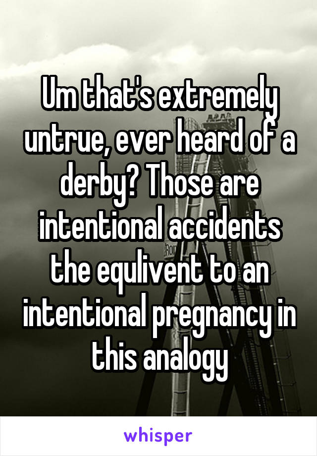 Um that's extremely untrue, ever heard of a derby? Those are intentional accidents the equlivent to an intentional pregnancy in this analogy