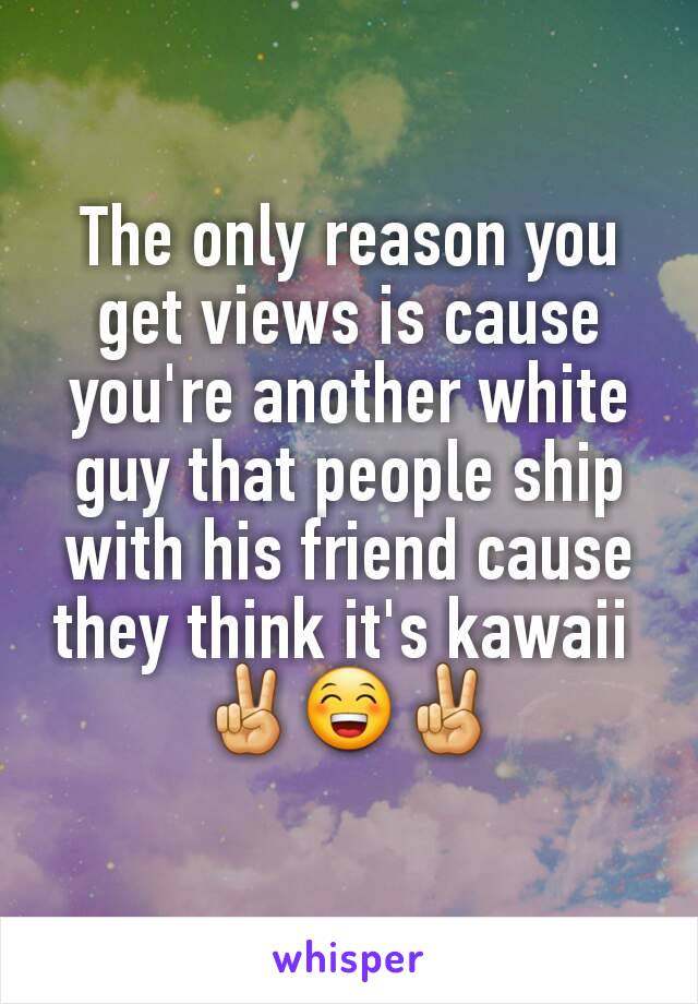 The only reason you get views is cause you're another white guy that people ship with his friend cause they think it's kawaii 
✌😁✌