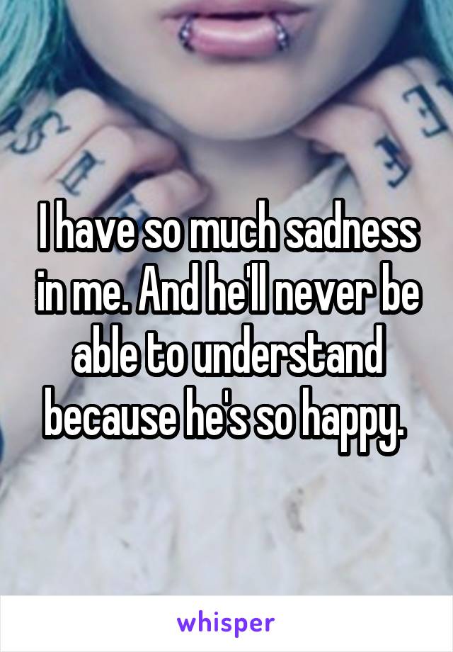 I have so much sadness in me. And he'll never be able to understand because he's so happy. 