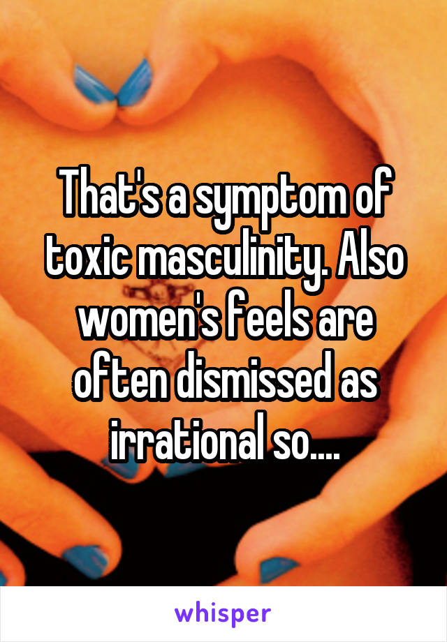 That's a symptom of toxic masculinity. Also women's feels are often dismissed as irrational so....