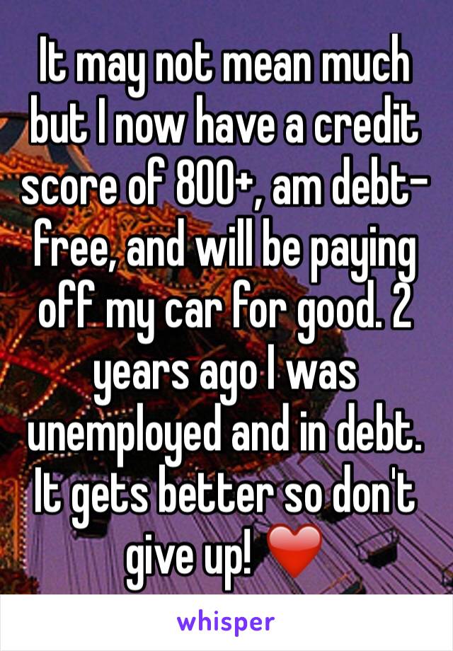 It may not mean much but I now have a credit score of 800+, am debt-free, and will be paying off my car for good. 2 years ago I was unemployed and in debt. It gets better so don't give up! ❤️