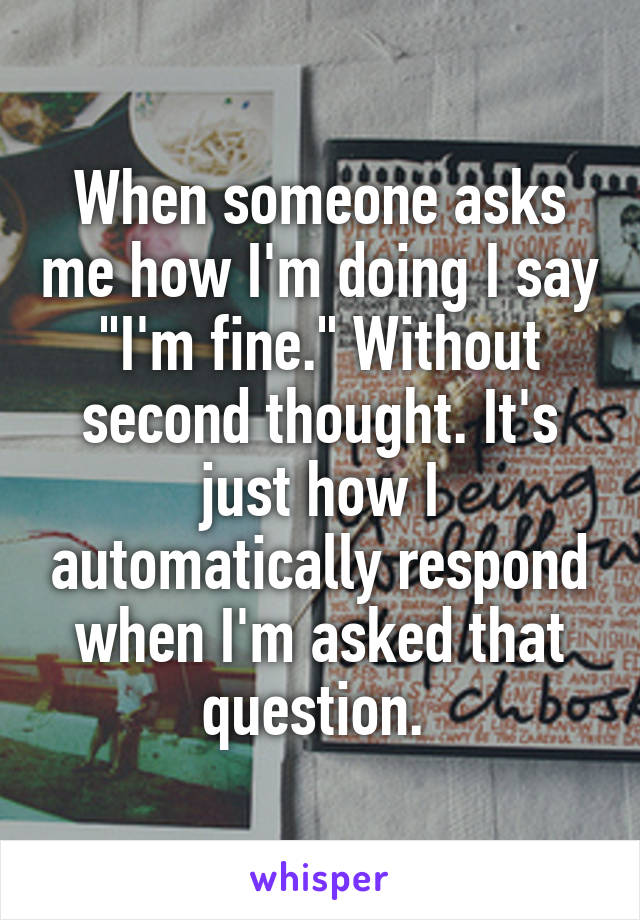 When someone asks me how I'm doing I say "I'm fine." Without second thought. It's just how I automatically respond when I'm asked that question. 