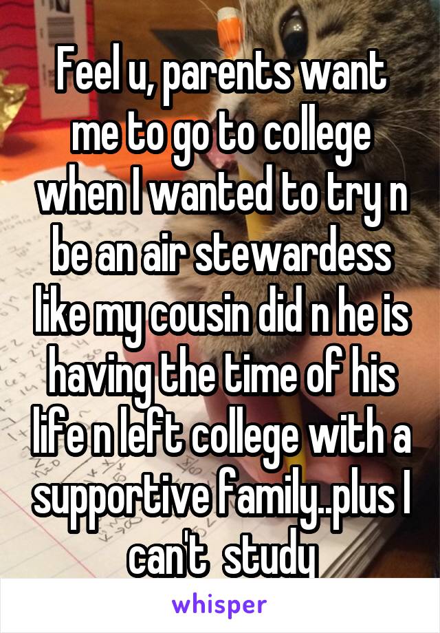 Feel u, parents want me to go to college when I wanted to try n be an air stewardess like my cousin did n he is having the time of his life n left college with a supportive family..plus I can't  study