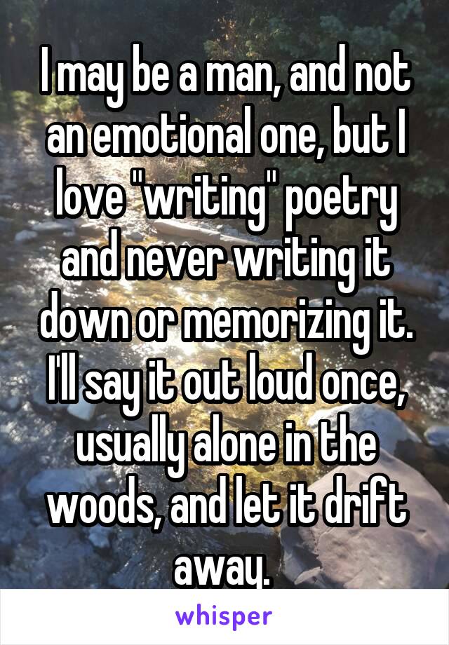 I may be a man, and not an emotional one, but I love "writing" poetry and never writing it down or memorizing it. I'll say it out loud once, usually alone in the woods, and let it drift away. 