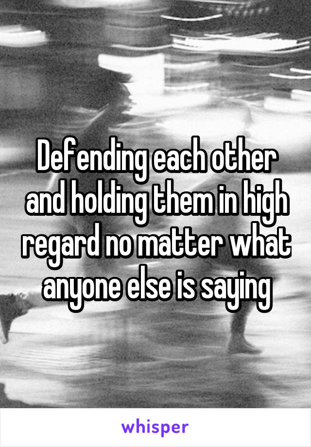 Defending each other and holding them in high regard no matter what anyone else is saying