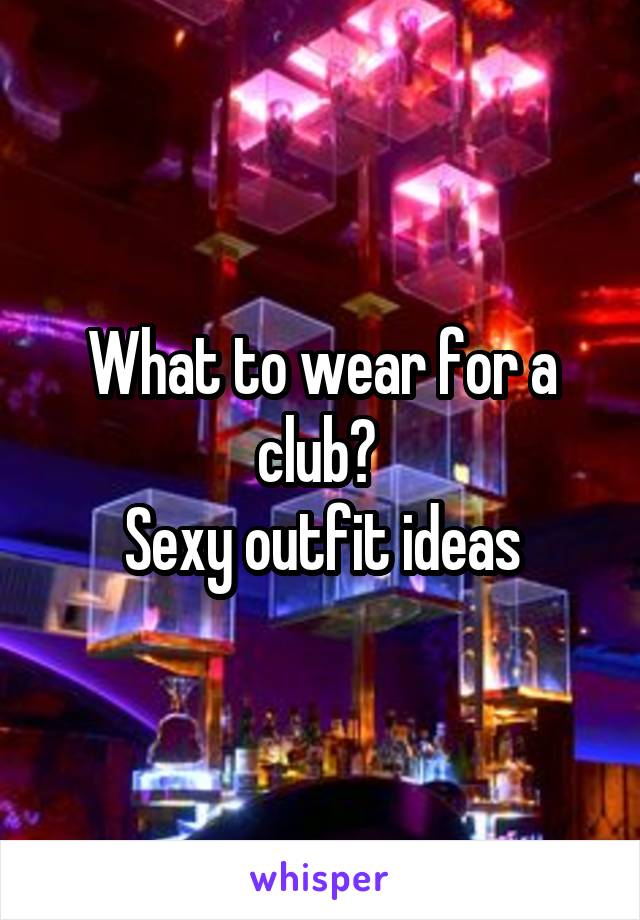 What to wear for a club? 
Sexy outfit ideas
