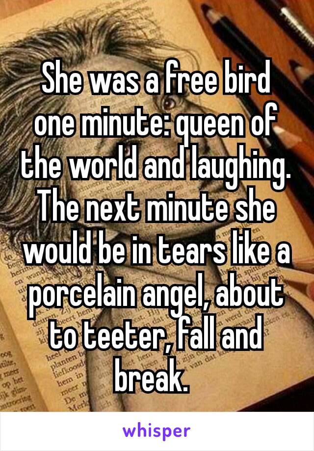 She was a free bird one minute: queen of the world and laughing. The next minute she would be in tears like a porcelain angel, about to teeter, fall and break. 