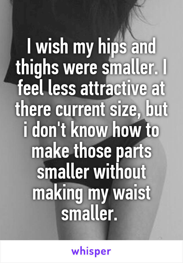 I wish my hips and thighs were smaller. I feel less attractive at there current size, but i don't know how to make those parts smaller without making my waist smaller. 