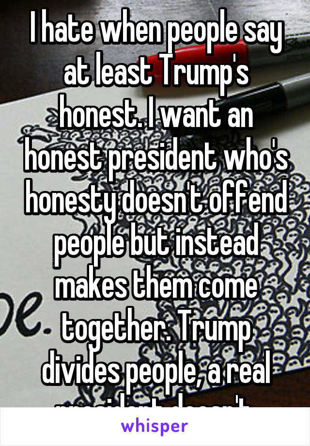 I hate when people say at least Trump's honest. I want an honest president who's honesty doesn't offend people but instead makes them come together. Trump divides people, a real president doesn't.