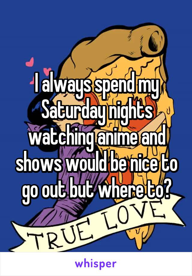 I always spend my Saturday nights watching anime and shows would be nice to go out but where to?