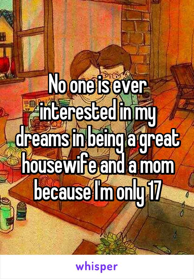 No one is ever interested in my dreams in being a great housewife and a mom because I'm only 17