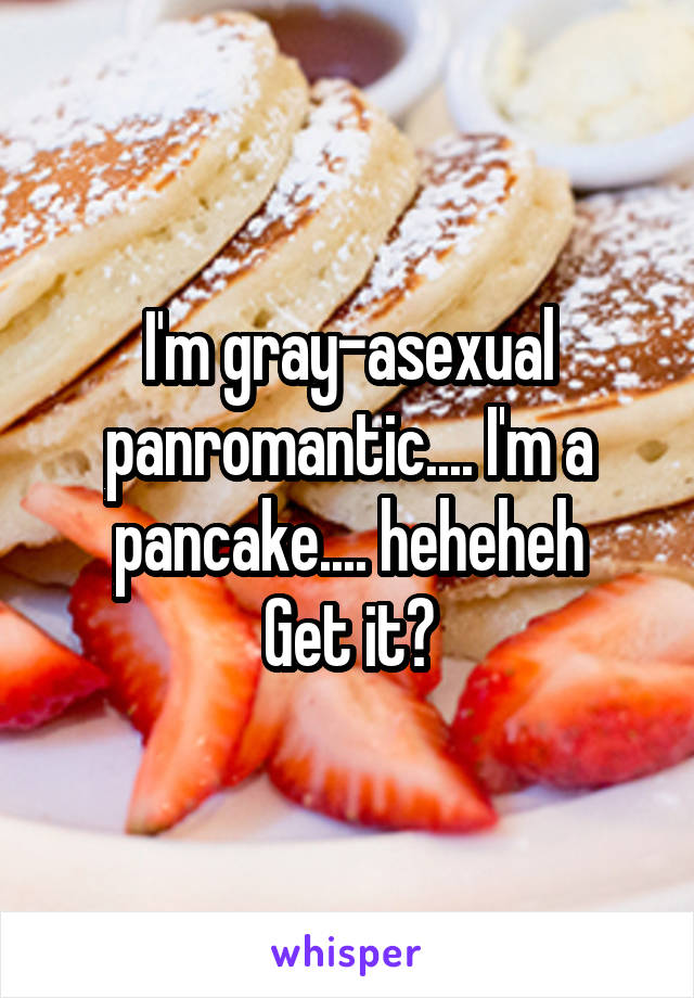 I'm gray-asexual panromantic.... I'm a pancake.... heheheh
Get it?