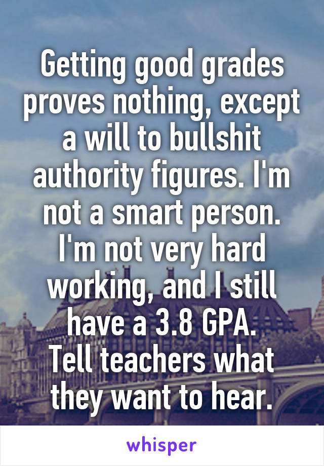 Getting good grades proves nothing, except a will to bullshit authority figures. I'm not a smart person. I'm not very hard working, and I still have a 3.8 GPA.
Tell teachers what they want to hear.