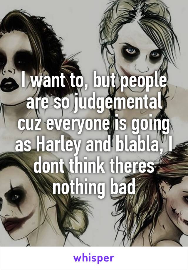 I want to, but people are so judgemental cuz everyone is going as Harley and blabla, I dont think theres nothing bad