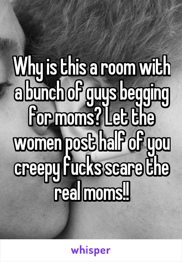 Why is this a room with a bunch of guys begging for moms? Let the women post half of you creepy fucks scare the real moms!!
