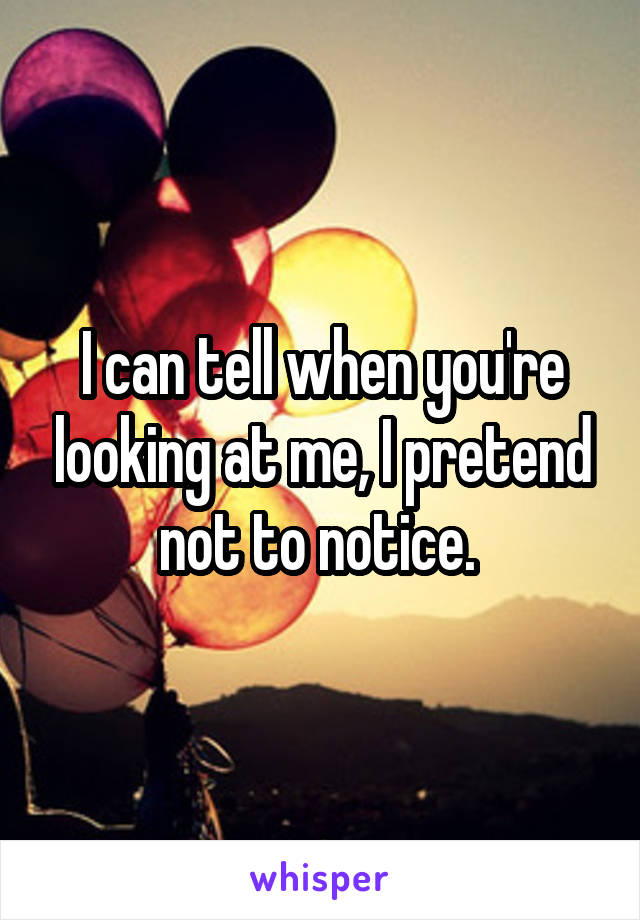I can tell when you're looking at me, I pretend not to notice. 
