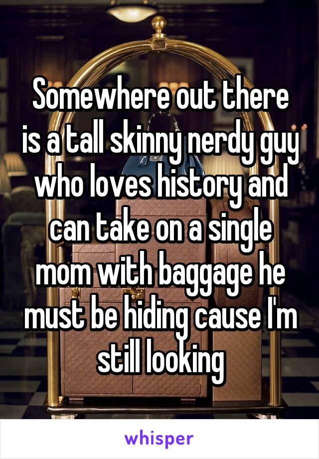 Somewhere out there is a tall skinny nerdy guy who loves history and can take on a single mom with baggage he must be hiding cause I'm still looking