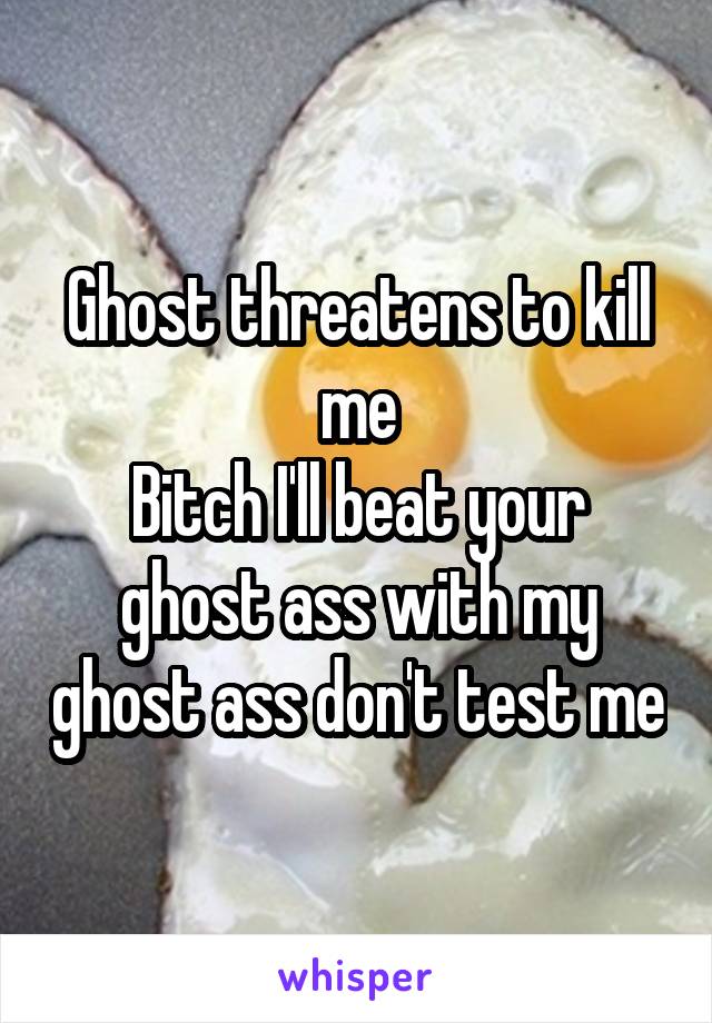 Ghost threatens to kill me
Bitch I'll beat your ghost ass with my ghost ass don't test me