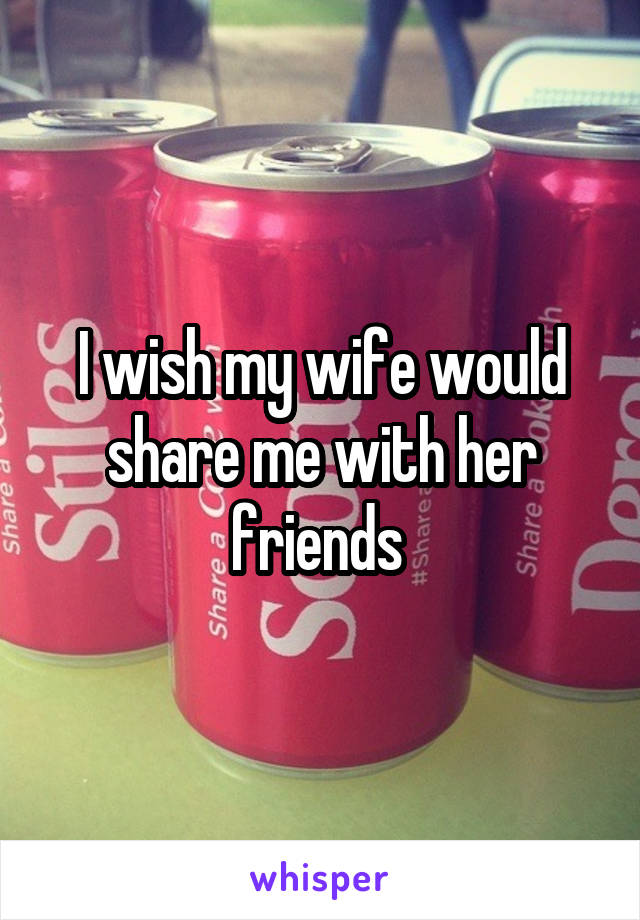 I wish my wife would share me with her friends 