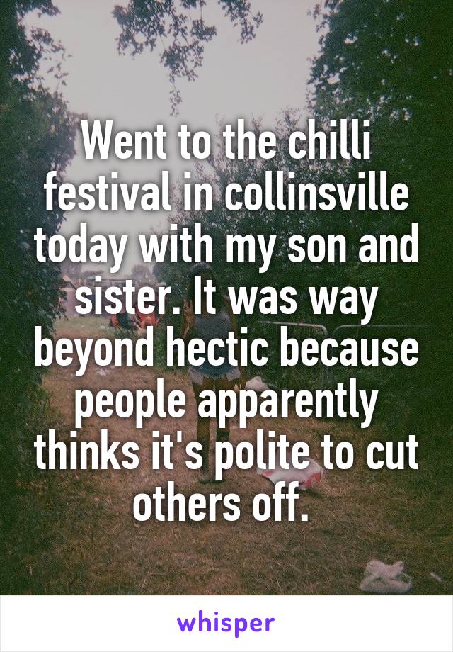 Went to the chilli festival in collinsville today with my son and sister. It was way beyond hectic because people apparently thinks it's polite to cut others off. 