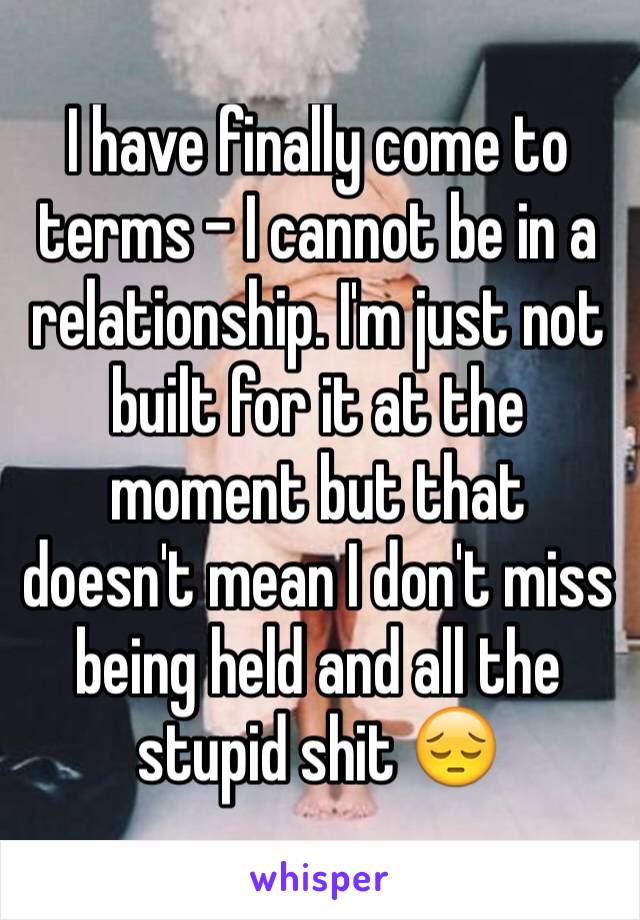 I have finally come to terms - I cannot be in a relationship. I'm just not built for it at the moment but that doesn't mean I don't miss being held and all the stupid shit 😔
