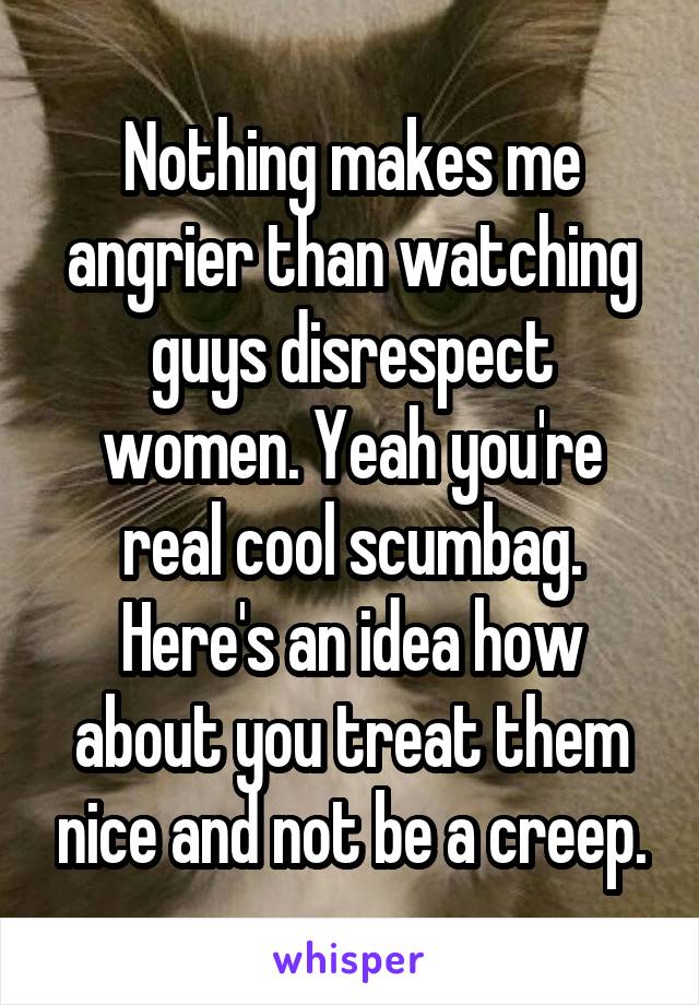 Nothing makes me angrier than watching guys disrespect women. Yeah you're real cool scumbag. Here's an idea how about you treat them nice and not be a creep.