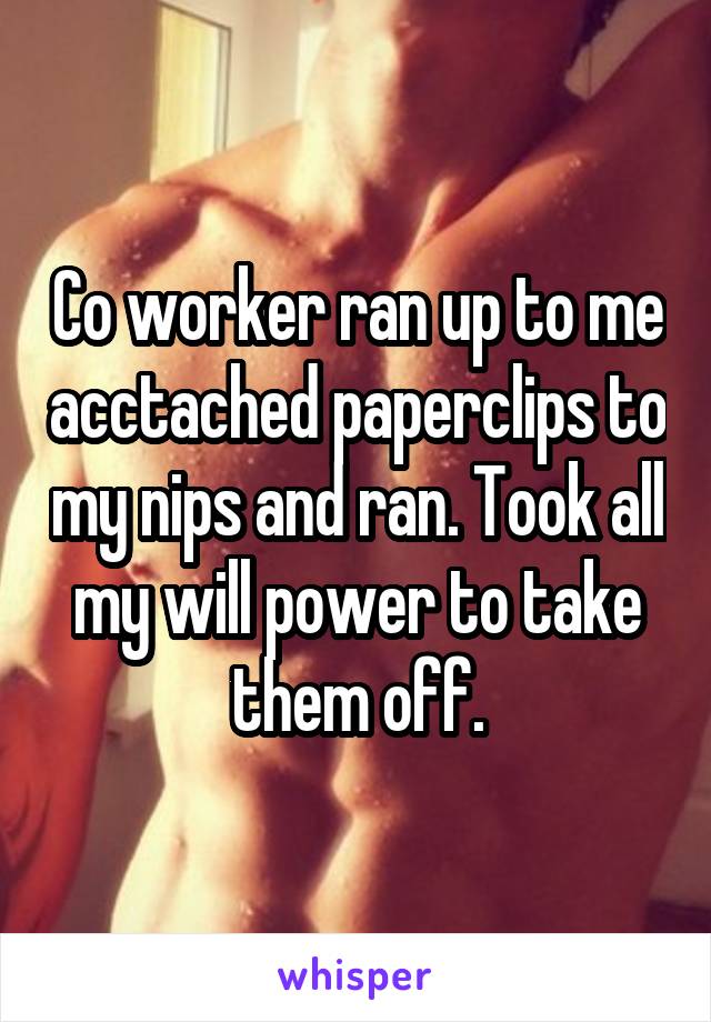 Co worker ran up to me acctached paperclips to my nips and ran. Took all my will power to take them off.
