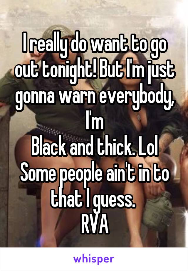 I really do want to go out tonight! But I'm just gonna warn everybody, I'm
Black and thick. Lol
Some people ain't in to that I guess. 
RVA